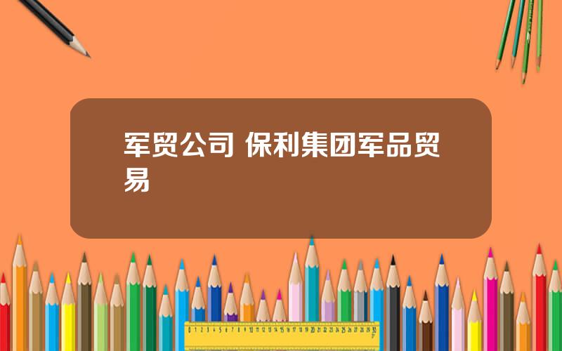 军贸公司 保利集团军品贸易